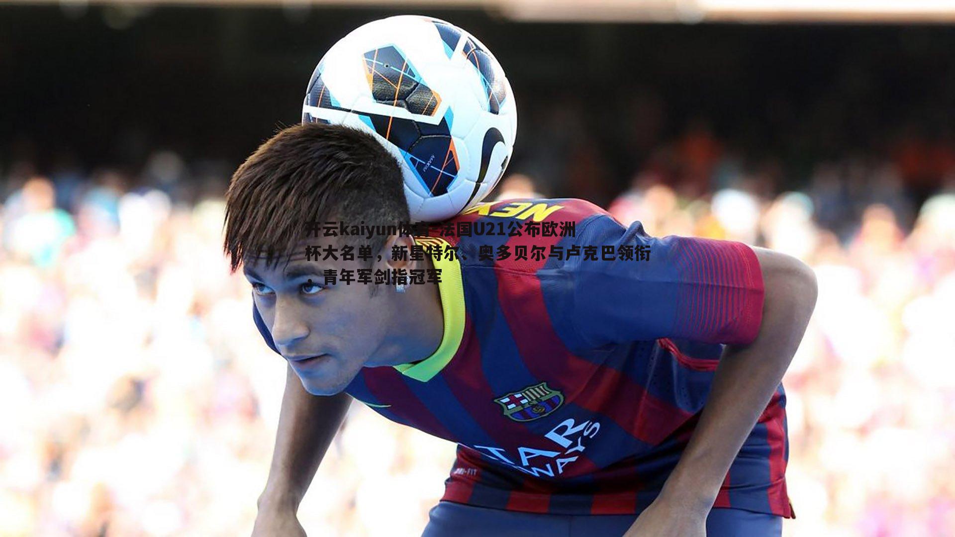 开云kaiyun体育-法国U21公布欧洲杯大名单，新星特尔、奥多贝尔与卢克巴领衔，青年军剑指冠军-第1张图片-开云kaiyun体育